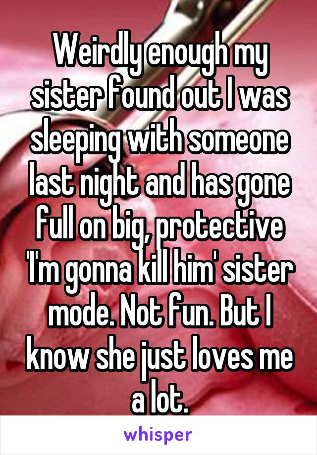 Weirdly enough my sister found out I was sleeping with someone last night and has gone full on big, protective 'I'm gonna kill him' sister mode. Not fun. But I know she just loves me a lot.