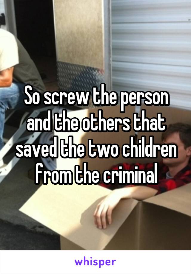 So screw the person and the others that saved the two children from the criminal