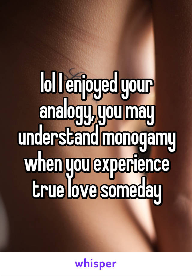 lol I enjoyed your analogy, you may understand monogamy when you experience true love someday