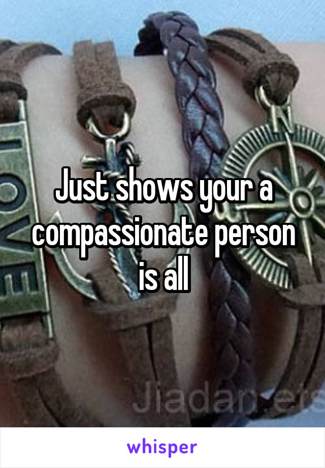 Just shows your a compassionate person is all