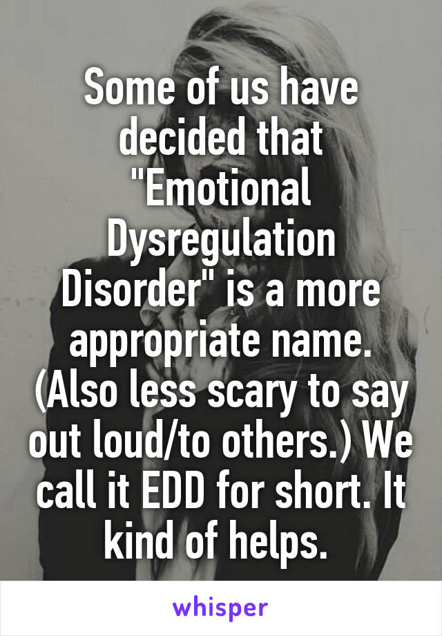 Some of us have decided that "Emotional Dysregulation Disorder" is a more appropriate name. (Also less scary to say out loud/to others.) We call it EDD for short. It kind of helps. 