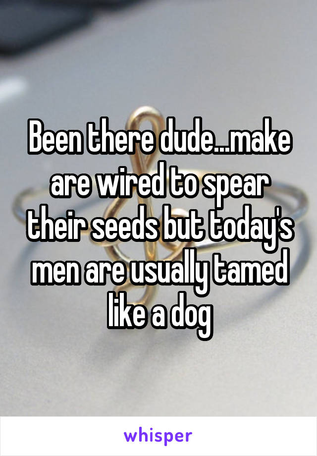 Been there dude...make are wired to spear their seeds but today's men are usually tamed like a dog