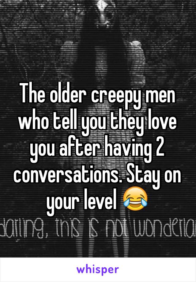 The older creepy men who tell you they love you after having 2 conversations. Stay on your level 😂