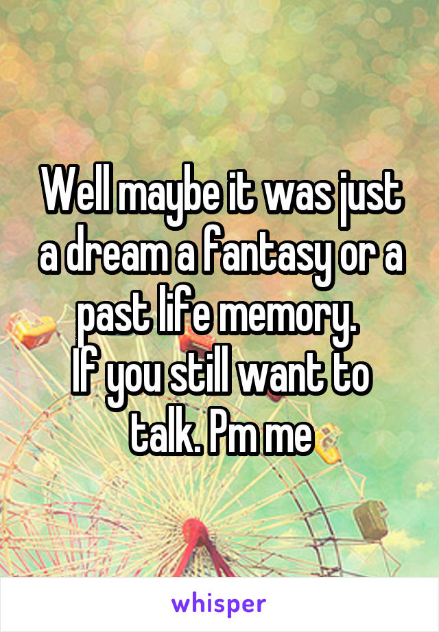 Well maybe it was just a dream a fantasy or a past life memory. 
If you still want to talk. Pm me