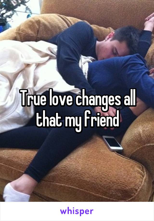 True love changes all that my friend