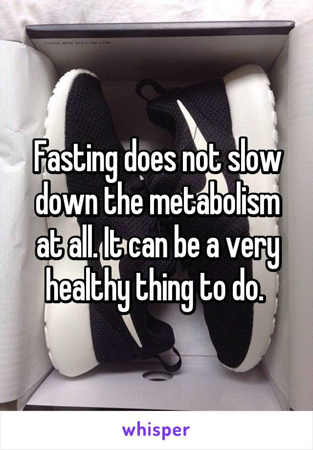 Fasting does not slow down the metabolism at all. It can be a very healthy thing to do. 