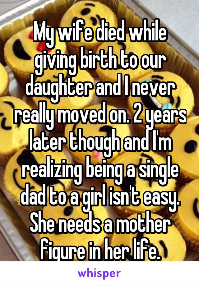 My wife died while giving birth to our daughter and I never really moved on. 2 years later though and I'm realizing being a single dad to a girl isn't easy. She needs a mother figure in her life.