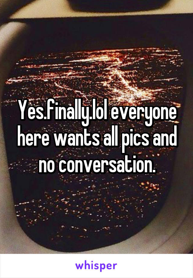 Yes.finally.lol everyone here wants all pics and no conversation.