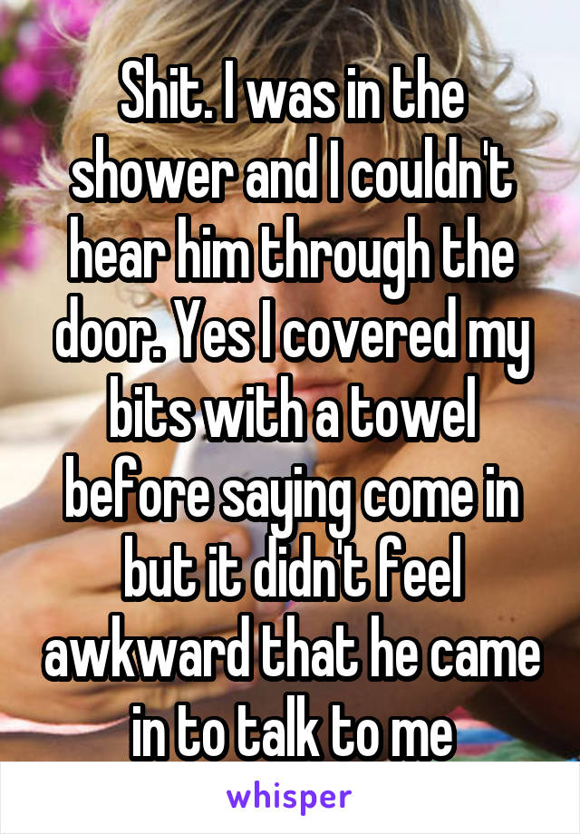 Shit. I was in the shower and I couldn't hear him through the door. Yes I covered my bits with a towel before saying come in but it didn't feel awkward that he came in to talk to me