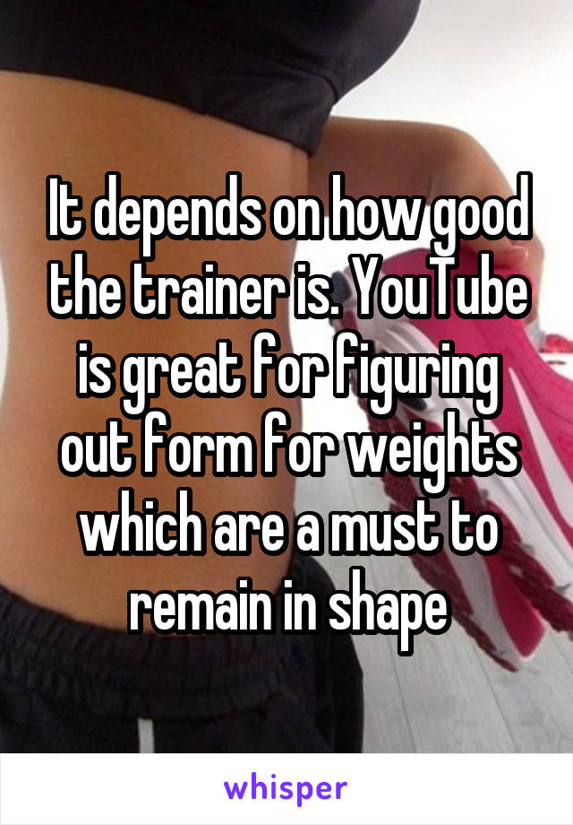 It depends on how good the trainer is. YouTube is great for figuring out form for weights which are a must to remain in shape