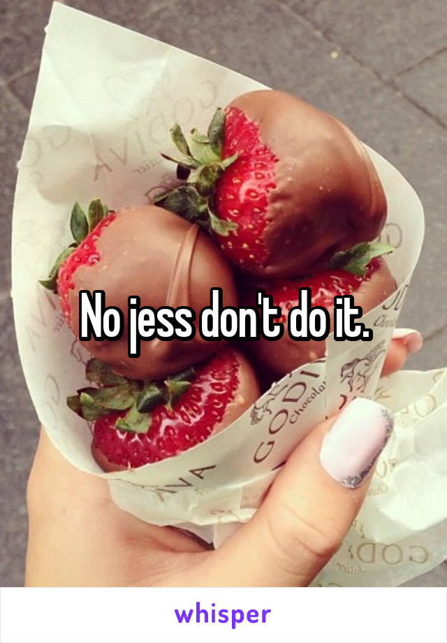 No jess don't do it.
