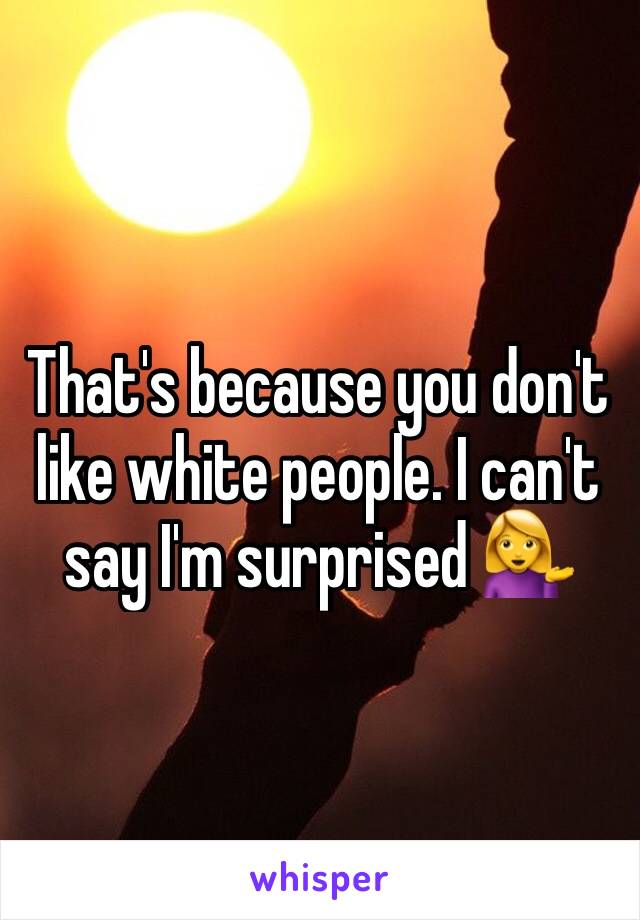 That's because you don't like white people. I can't say I'm surprised 💁