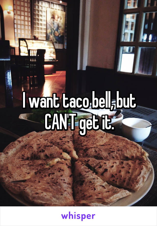 I want taco bell, but CAN'T get it.