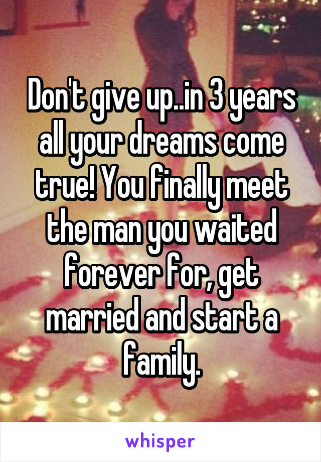 Don't give up..in 3 years all your dreams come true! You finally meet the man you waited forever for, get married and start a family.