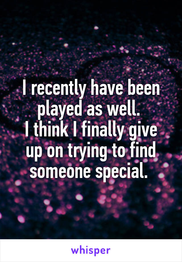 I recently have been played as well. 
I think I finally give up on trying to find someone special. 