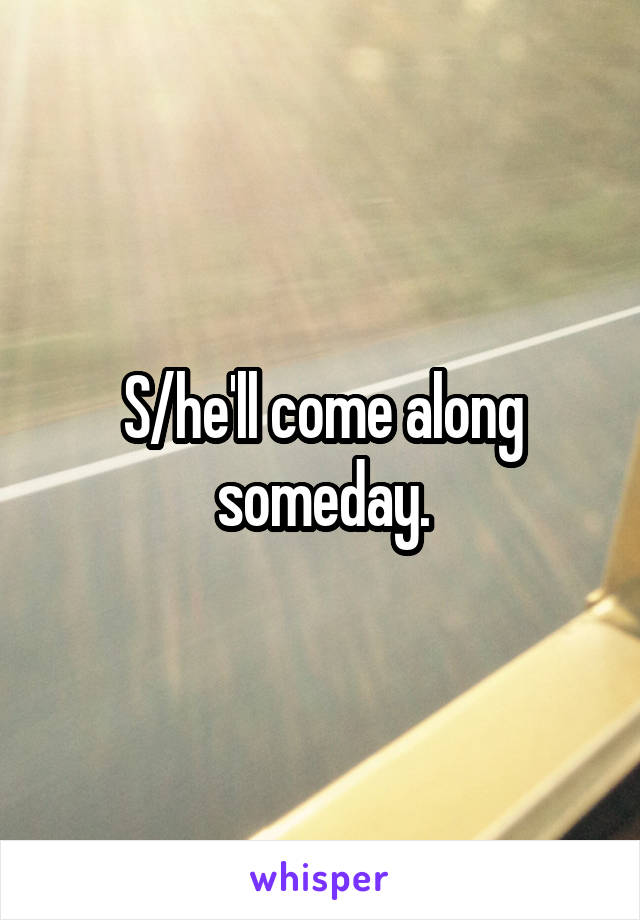 S/he'll come along someday.