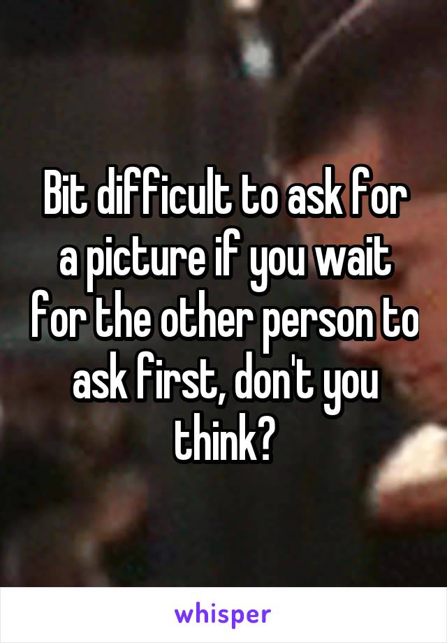 Bit difficult to ask for a picture if you wait for the other person to ask first, don't you think?