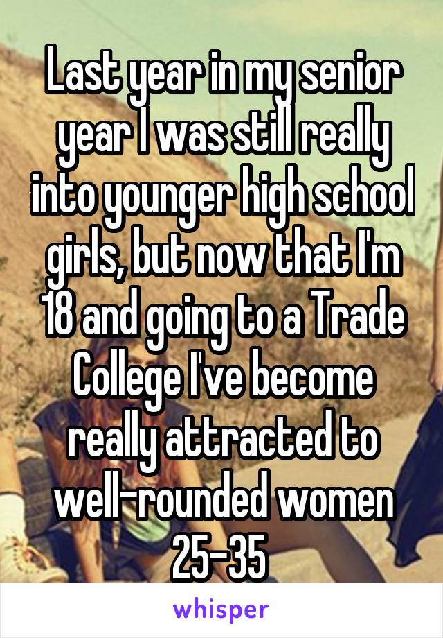 Last year in my senior year I was still really into younger high school girls, but now that I'm 18 and going to a Trade College I've become really attracted to well-rounded women 25-35 