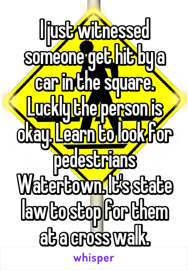 I just witnessed someone get hit by a car in the square. Luckly the person is okay. Learn to look for pedestrians Watertown. It's state law to stop for them at a cross walk.