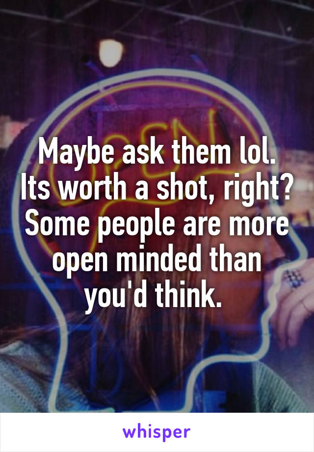 Maybe ask them lol. Its worth a shot, right? Some people are more open minded than you'd think. 