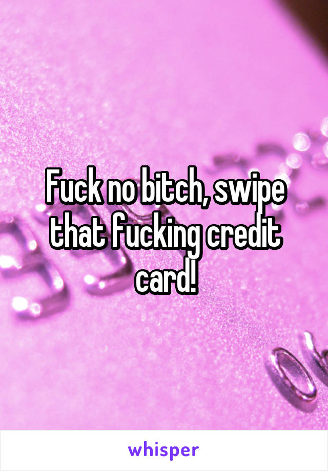 Fuck no bitch, swipe that fucking credit card!