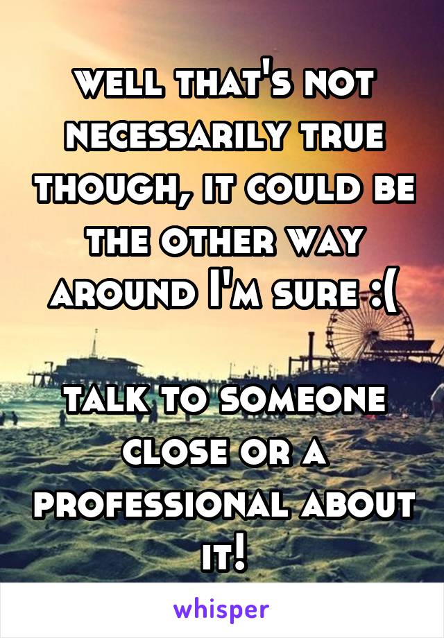 well that's not necessarily true though, it could be the other way around I'm sure :(

talk to someone close or a professional about it!