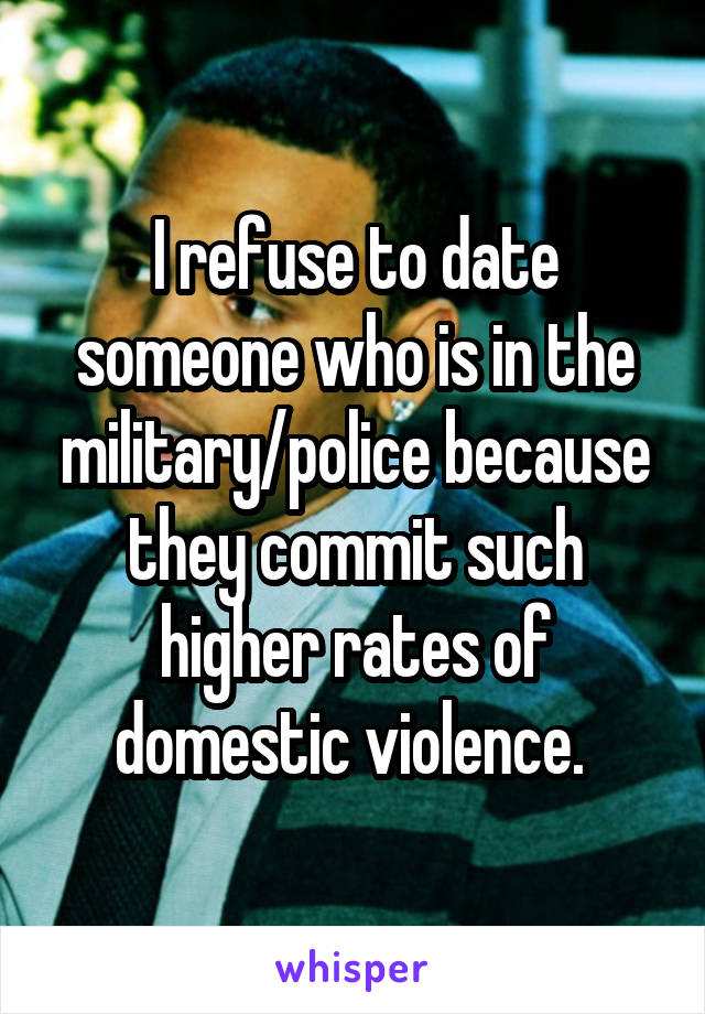 I refuse to date someone who is in the military/police because they commit such higher rates of domestic violence. 