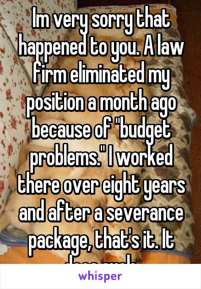 Im very sorry that happened to you. A law firm eliminated my position a month ago because of "budget problems." I worked there over eight years and after a severance package, that's it. It does suck.