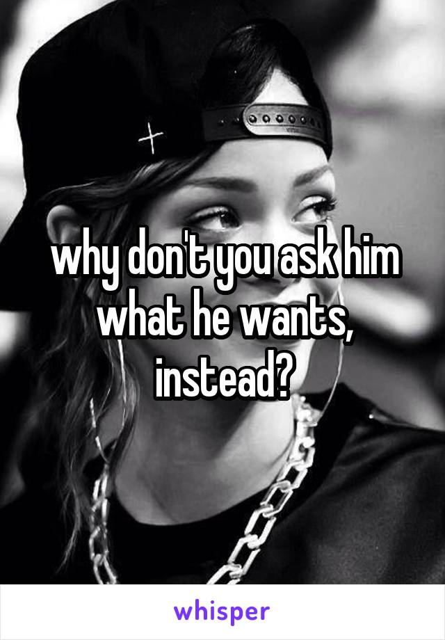 why don't you ask him what he wants, instead?