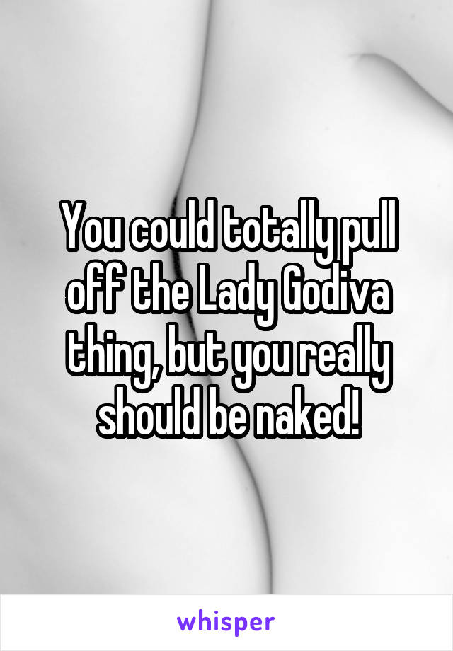 You could totally pull off the Lady Godiva thing, but you really should be naked!