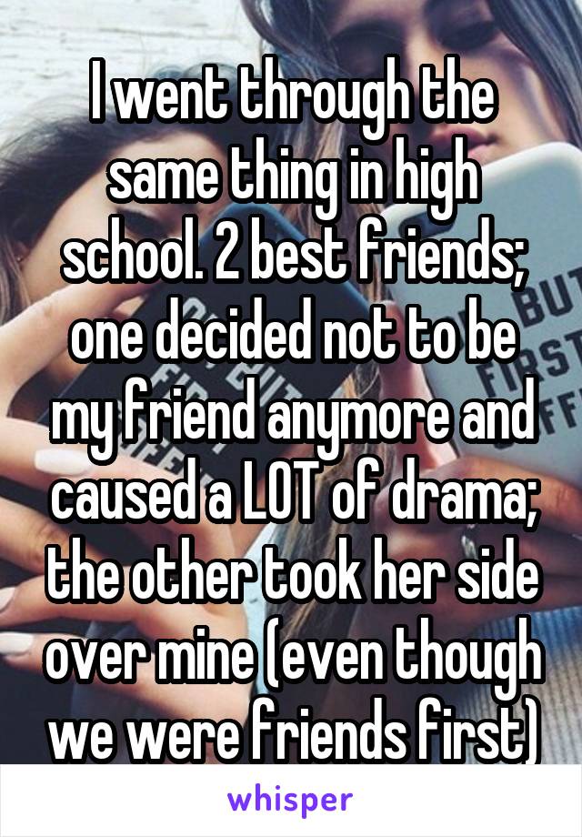 I went through the same thing in high school. 2 best friends; one decided not to be my friend anymore and caused a LOT of drama; the other took her side over mine (even though we were friends first)