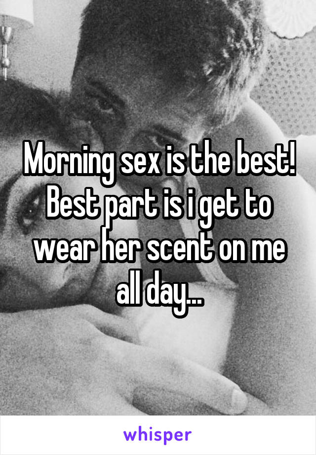Morning sex is the best! Best part is i get to wear her scent on me all day...