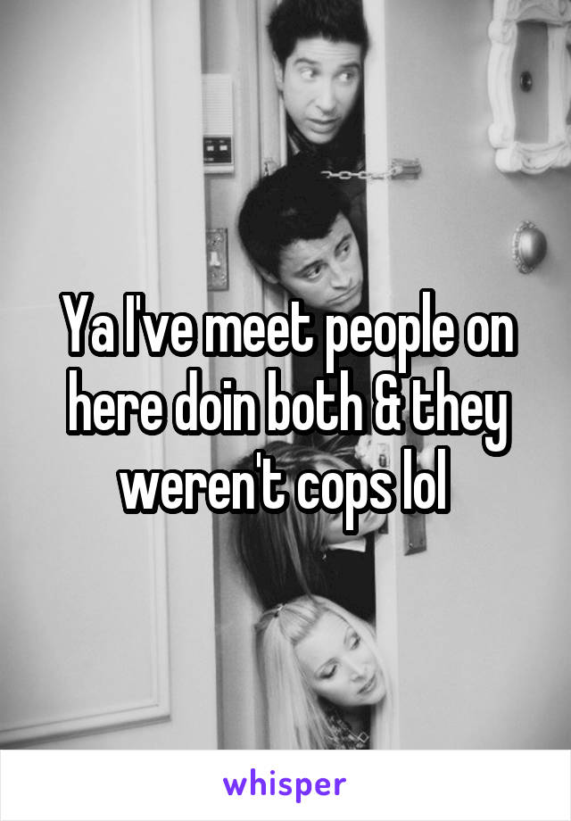 Ya I've meet people on here doin both & they weren't cops lol 