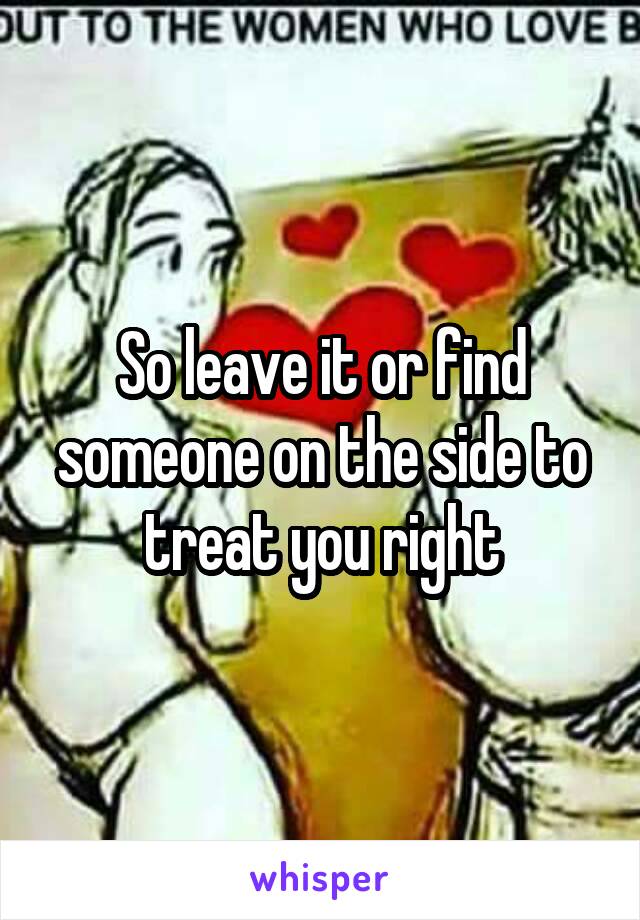 So leave it or find someone on the side to treat you right