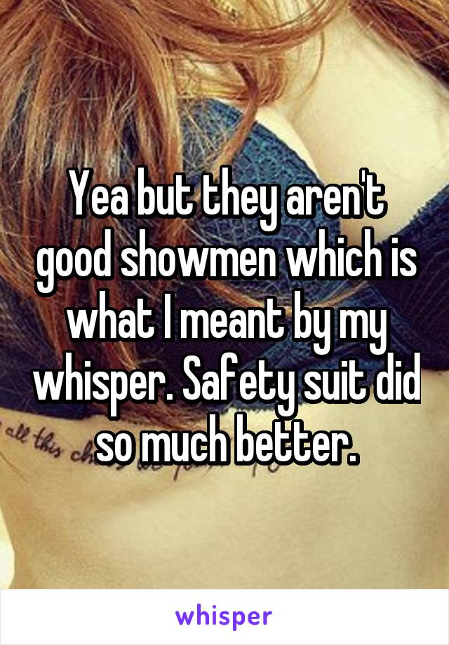Yea but they aren't good showmen which is what I meant by my whisper. Safety suit did so much better.