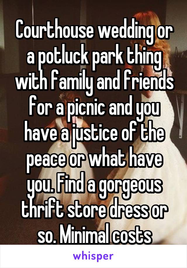 Courthouse wedding or a potluck park thing with family and friends for a picnic and you have a justice of the peace or what have you. Find a gorgeous thrift store dress or so. Minimal costs