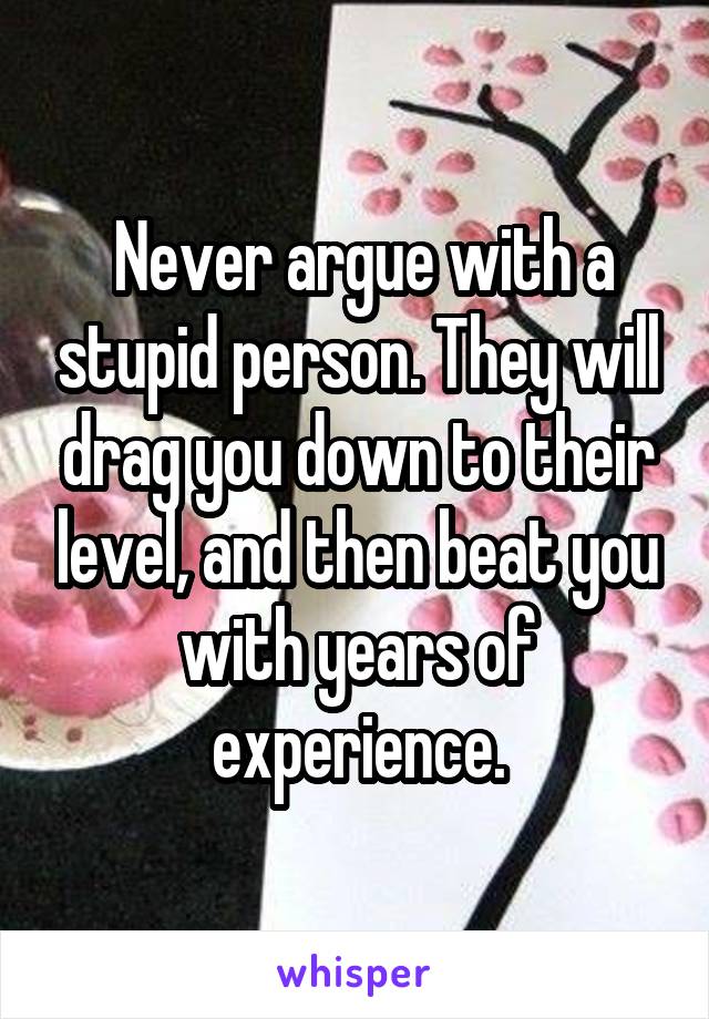  Never argue with a stupid person. They will drag you down to their level, and then beat you with years of experience.