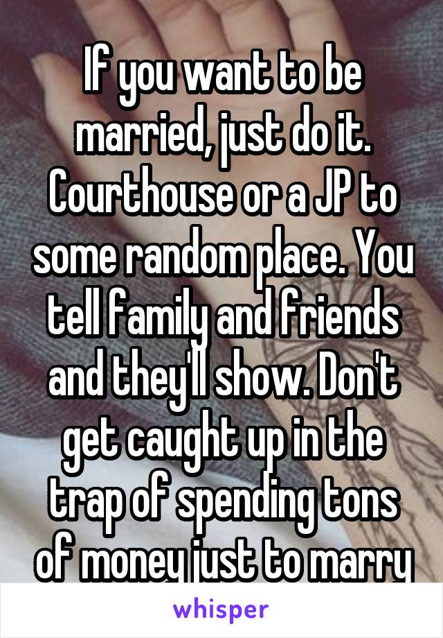 If you want to be married, just do it. Courthouse or a JP to some random place. You tell family and friends and they'll show. Don't get caught up in the trap of spending tons of money just to marry