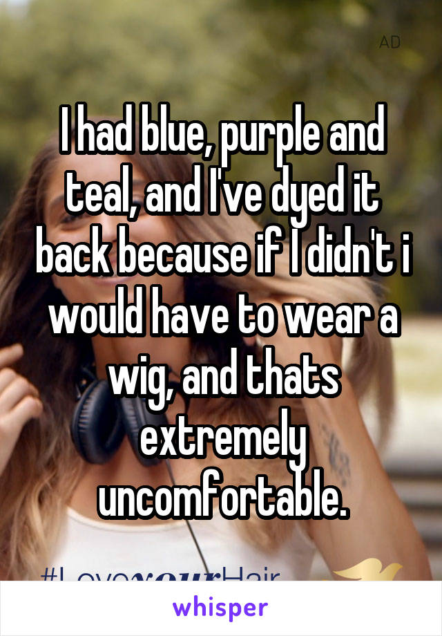 I had blue, purple and teal, and I've dyed it back because if I didn't i would have to wear a wig, and thats extremely uncomfortable.