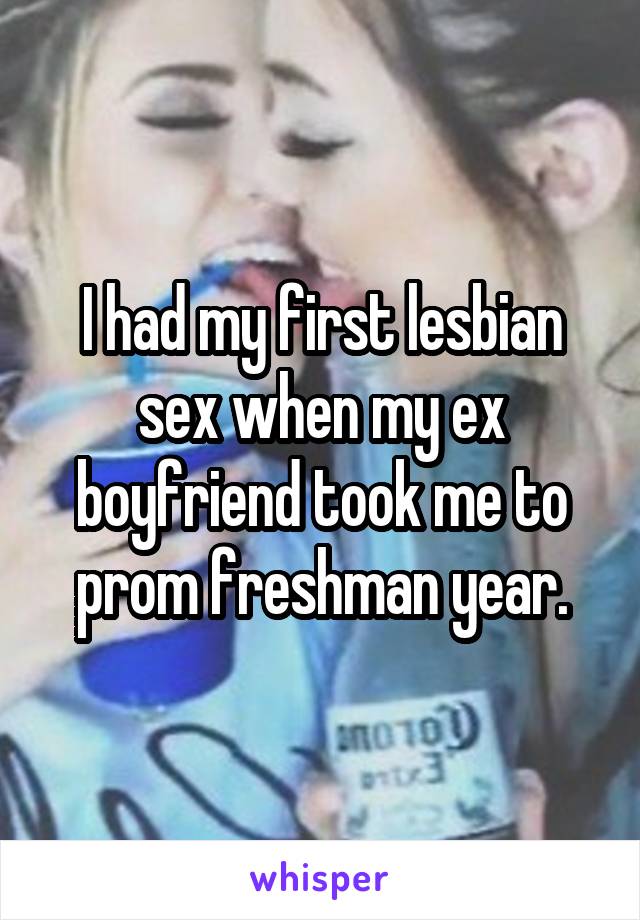 I had my first lesbian sex when my ex boyfriend took me to prom freshman year.