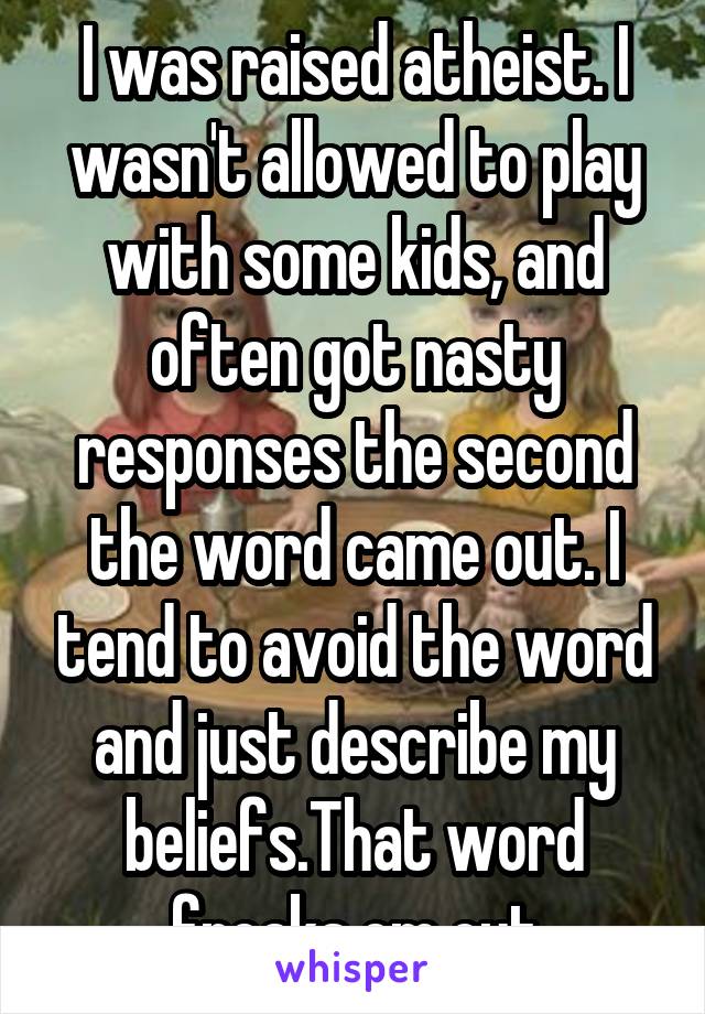 I was raised atheist. I wasn't allowed to play with some kids, and often got nasty responses the second the word came out. I tend to avoid the word and just describe my beliefs.That word freaks em out