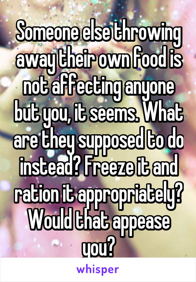Someone else throwing away their own food is not affecting anyone but you, it seems. What are they supposed to do instead? Freeze it and ration it appropriately? Would that appease you?
