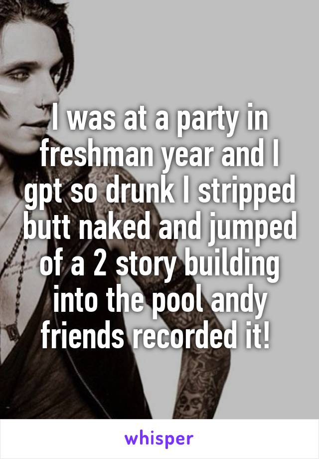 I was at a party in freshman year and I gpt so drunk I stripped butt naked and jumped of a 2 story building into the pool andy friends recorded it! 