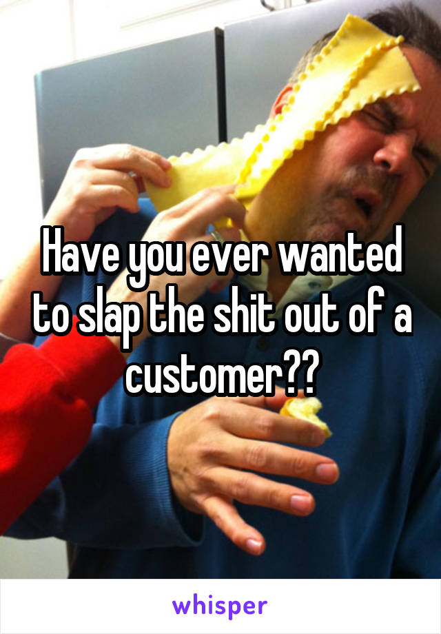 Have you ever wanted to slap the shit out of a customer??