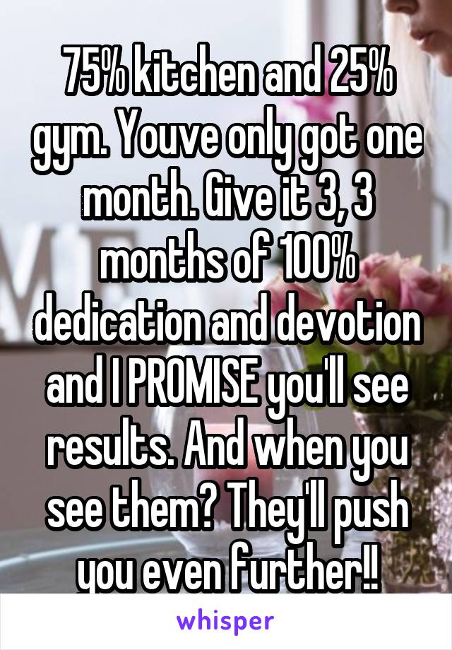 75% kitchen and 25% gym. Youve only got one month. Give it 3, 3 months of 100% dedication and devotion and I PROMISE you'll see results. And when you see them? They'll push you even further!!