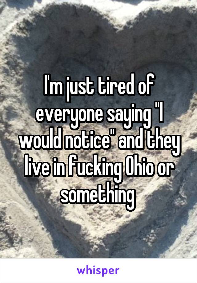 I'm just tired of everyone saying "I would notice" and they live in fucking Ohio or something 