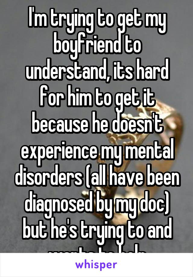 I'm trying to get my boyfriend to understand, its hard for him to get it because he doesn't experience my mental disorders (all have been diagnosed by my doc) but he's trying to and wants to help