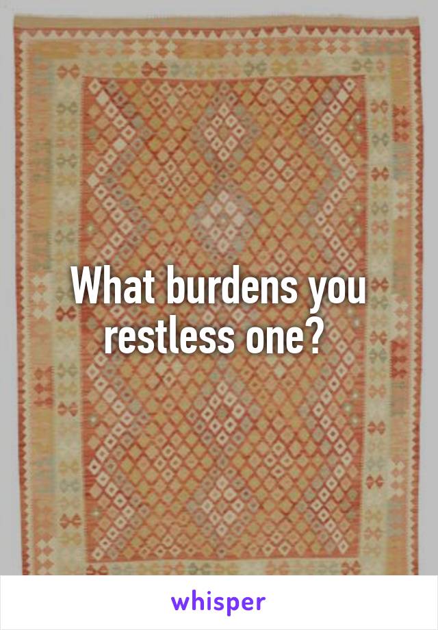What burdens you restless one? 