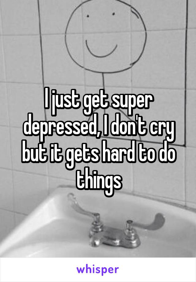 I just get super depressed, I don't cry but it gets hard to do things