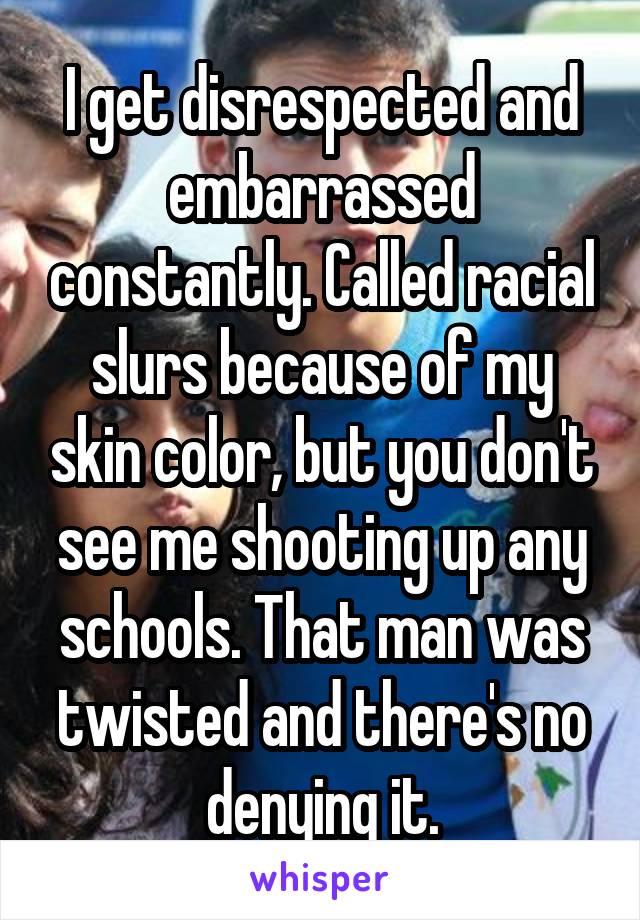 I get disrespected and embarrassed constantly. Called racial slurs because of my skin color, but you don't see me shooting up any schools. That man was twisted and there's no denying it.